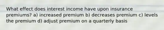 What effect does interest income have upon insurance premiums? a) increased premium b) decreases premium c) levels the premium d) adjust premium on a quarterly basis