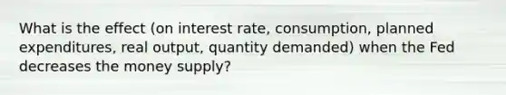 What is the effect (on interest rate, consumption, planned expenditures, real output, quantity demanded) when the Fed decreases the money supply?