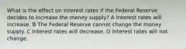 What is the effect on interest rates if the Federal Reserve decides to increase the money supply? A Interest rates will increase. B The Federal Reserve cannot change the money supply. C Interest rates will decrease. D Interest rates will not change.