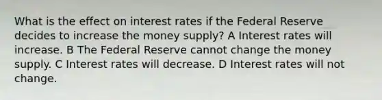 What is the effect on interest rates if the Federal Reserve decides to increase the money supply? A Interest rates will increase. B The Federal Reserve cannot change the money supply. C Interest rates will decrease. D Interest rates will not change.