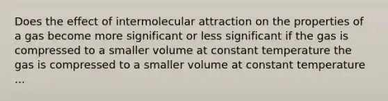 Does the effect of intermolecular attraction on the properties of a gas become more significant or less significant if the gas is compressed to a smaller volume at constant temperature the gas is compressed to a smaller volume at constant temperature ...