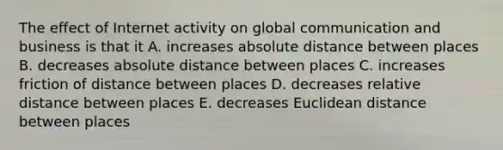 The effect of Internet activity on global communication and business is that it A. increases absolute distance between places B. decreases absolute distance between places C. increases friction of distance between places D. decreases relative distance between places E. decreases Euclidean distance between places