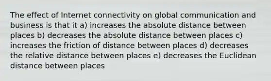 The effect of Internet connectivity on global communication and business is that it a) increases the absolute distance between places b) decreases the absolute distance between places c) increases the friction of distance between places d) decreases the relative distance between places e) decreases the Euclidean distance between places