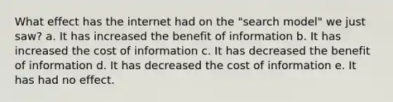 What effect has the internet had on the "search model" we just saw? a. It has increased the benefit of information b. It has increased the cost of information c. It has decreased the benefit of information d. It has decreased the cost of information e. It has had no effect.