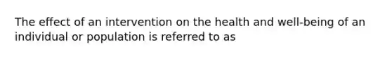 The effect of an intervention on the health and well-being of an individual or population is referred to as