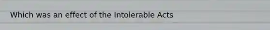 Which was an effect of the Intolerable Acts