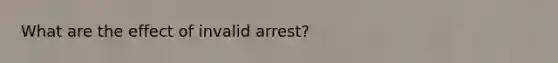 What are the effect of invalid arrest?