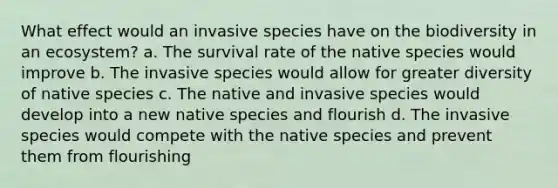 What effect would an invasive species have on the biodiversity in an ecosystem? a. The survival rate of the native species would improve b. The invasive species would allow for greater diversity of native species c. The native and invasive species would develop into a new native species and flourish d. The invasive species would compete with the native species and prevent them from flourishing