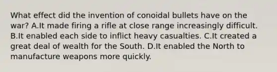 What effect did the invention of conoidal bullets have on the war? A.It made firing a rifle at close range increasingly difficult. B.It enabled each side to inflict heavy casualties. C.It created a great deal of wealth for the South. D.It enabled the North to manufacture weapons more quickly.