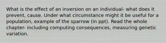 What is the effect of an inversion on an individual- what does it prevent, cause. Under what circumstance might it be useful for a population, example of the sparrow (in ppt). Read the whole chapter- including computing consequences, measuring genetic variation.