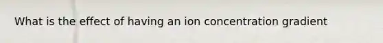 What is the effect of having an ion concentration gradient