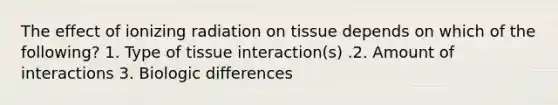 The effect of ionizing radiation on tissue depends on which of the following? 1. Type of tissue interaction(s) .2. Amount of interactions 3. Biologic differences