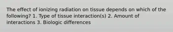 The effect of ionizing radiation on tissue depends on which of the following? 1. Type of tissue interaction(s) 2. Amount of interactions 3. Biologic differences