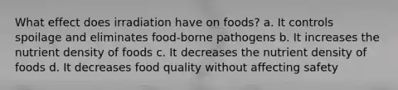 What effect does irradiation have on foods? a. It controls spoilage and eliminates food-borne pathogens b. It increases the nutrient density of foods c. It decreases the nutrient density of foods d. It decreases food quality without affecting safety