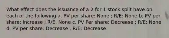 What effect does the issuance of a 2 for 1 stock split have on each of the following a. PV per share: None ; R/E: None b. PV per share: Increase ; R/E: None c. PV Per share: Decrease ; R/E: None d. PV per share: Decrease ; R/E: Decrease