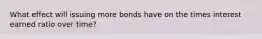 What effect will issuing more bonds have on the times interest earned ratio over time?