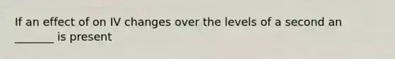 If an effect of on IV changes over the levels of a second an _______ is present