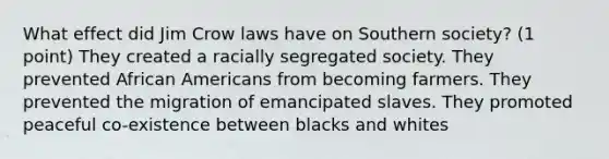 What effect did Jim Crow laws have on Southern society? (1 point) They created a racially segregated society. They prevented African Americans from becoming farmers. They prevented the migration of emancipated slaves. They promoted peaceful co-existence between blacks and whites