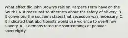 What effect did John Brown's raid on Harper's Ferry have on the South? A. It reassured southerners about the safety of slavery. B. It convinced the southern states that secession was necessary. C. It indicated that abolitionists would use violence to overthrow slavery. D. It demonstrated the shortcomings of popular sovereignty