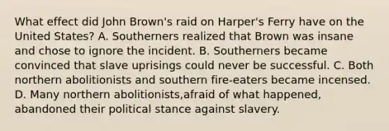 What effect did John Brown's raid on Harper's Ferry have on the United States? A. Southerners realized that Brown was insane and chose to ignore the incident. B. Southerners became convinced that slave uprisings could never be successful. C. Both northern abolitionists and southern fire-eaters became incensed. D. Many northern abolitionists,afraid of what happened, abandoned their political stance against slavery.