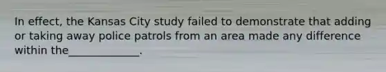 In effect, the Kansas City study failed to demonstrate that adding or taking away police patrols from an area made any difference within the_____________.
