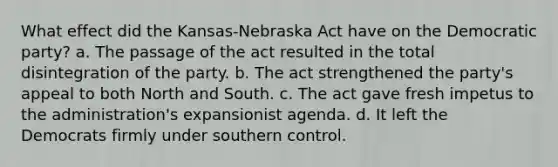 What effect did the Kansas-Nebraska Act have on the Democratic party? a. The passage of the act resulted in the total disintegration of the party. b. The act strengthened the party's appeal to both North and South. c. The act gave fresh impetus to the administration's expansionist agenda. d. It left the Democrats firmly under southern control.