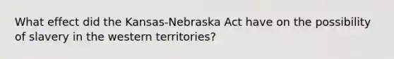 What effect did the Kansas-Nebraska Act have on the possibility of slavery in the western territories?