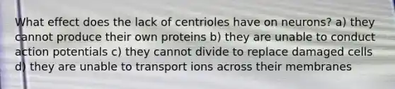 What effect does the lack of centrioles have on neurons? a) they cannot produce their own proteins b) they are unable to conduct action potentials c) they cannot divide to replace damaged cells d) they are unable to transport ions across their membranes