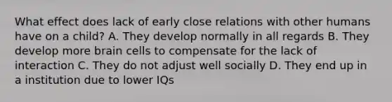 What effect does lack of early close relations with other humans have on a child? A. They develop normally in all regards B. They develop more brain cells to compensate for the lack of interaction C. They do not adjust well socially D. They end up in a institution due to lower IQs