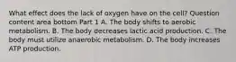 What effect does the lack of oxygen have on the​ cell? Question content area bottom Part 1 A. The body shifts to aerobic metabolism. B. The body decreases lactic acid production. C. The body must utilize anaerobic metabolism. D. The body increases ATP production.