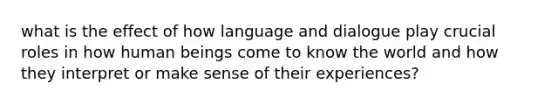 what is the effect of how language and dialogue play crucial roles in how human beings come to know the world and how they interpret or make sense of their experiences?