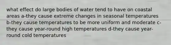 what effect do large bodies of water tend to have on coastal areas a-they cause extreme changes in seasonal temperatures b-they cause temperatures to be more uniform and moderate c-they cause year-round high temperatures d-they cause year-round cold temperatures