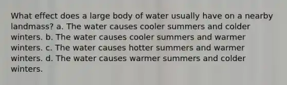 What effect does a large body of water usually have on a nearby landmass? a. The water causes cooler summers and colder winters. b. The water causes cooler summers and warmer winters. c. The water causes hotter summers and warmer winters. d. The water causes warmer summers and colder winters.