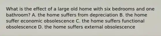 What is the effect of a large old home with six bedrooms and one bathroom? A. the home suffers from depreciation B. the home suffer economic obsolescence C. the home suffers functional obsolescence D. the home suffers external obsolescence