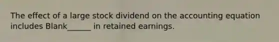 The effect of a large stock dividend on the accounting equation includes Blank______ in retained earnings.