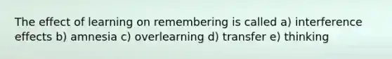 The effect of learning on remembering is called a) interference effects b) amnesia c) overlearning d) transfer e) thinking