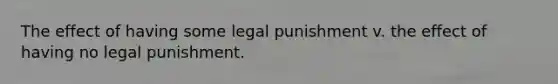 The effect of having some legal punishment v. the effect of having no legal punishment.