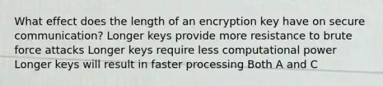 What effect does the length of an encryption key have on secure communication? Longer keys provide more resistance to brute force attacks Longer keys require less computational power Longer keys will result in faster processing Both A and C