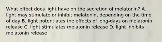 What effect does light have on the secretion of melatonin? A. light may stimulate or inhibit melatonin, depending on the time of day B. light potentiates the effects of long-days on melatonin release C. light stimulates melatonin release D. light inhibits melatonin release