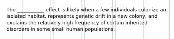 The ___________ effect is likely when a few individuals colonize an isolated habitat, represents genetic drift in a new colony, and explains the relatively high frequency of certain inherited disorders in some small human populations.