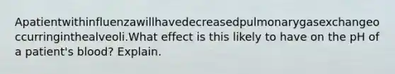 Apatientwithinfluenzawillhavedecreasedpulmonarygasexchangeoccurringinthealveoli.What effect is this likely to have on the pH of a patient's blood? Explain.