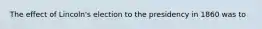 The effect of Lincoln's election to the presidency in 1860 was to