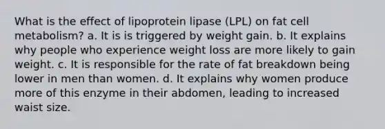 What is the effect of lipoprotein lipase (LPL) on fat cell metabolism? a. It is is triggered by weight gain. b. It explains why people who experience weight loss are more likely to gain weight. c. It is responsible for the rate of fat breakdown being lower in men than women. d. It explains why women produce more of this enzyme in their abdomen, leading to increased waist size.