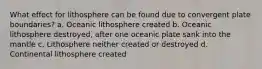 What effect for lithosphere can be found due to convergent plate boundaries? a. Oceanic lithosphere created b. Oceanic lithosphere destroyed, after one oceanic plate sank into the mantle c. Lithosphere neither created or destroyed d. Continental lithosphere created