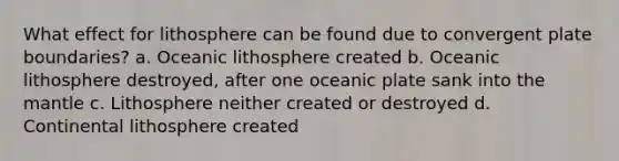 What effect for lithosphere can be found due to convergent plate boundaries? a. Oceanic lithosphere created b. Oceanic lithosphere destroyed, after one oceanic plate sank into the mantle c. Lithosphere neither created or destroyed d. Continental lithosphere created