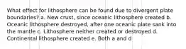 What effect for lithosphere can be found due to divergent plate boundaries? a. New crust, since oceanic lithosphere created b. Oceanic lithosphere destroyed, after one oceanic plate sank into the mantle c. Lithosphere neither created or destroyed d. Continental lithosphere created e. Both a and d