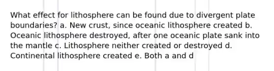 What effect for lithosphere can be found due to divergent plate boundaries? a. New crust, since oceanic lithosphere created b. Oceanic lithosphere destroyed, after one oceanic plate sank into the mantle c. Lithosphere neither created or destroyed d. Continental lithosphere created e. Both a and d