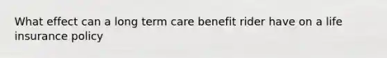 What effect can a long term care benefit rider have on a life insurance policy