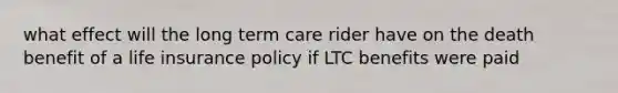 what effect will the long term care rider have on the death benefit of a life insurance policy if LTC benefits were paid