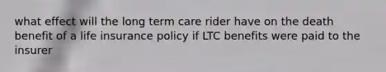 what effect will the long term care rider have on the death benefit of a life insurance policy if LTC benefits were paid to the insurer